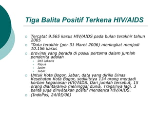 Tiga Balita Positif Terkena HIV/AIDS
 Tercatat 9.565 kasus HIV/AIDS pada bulan terakhir tahun
2005
 "Data terakhir (per 31 Maret 2006) meningkat menjadi
10.156 kasus
 provinsi yang berada di posisi pertama dalam jumlah
penderita adalah
 DKI Jakarta
 Papua
 Jatim
 Jabar
 Untuk Kota Bogor, Jabar, data yang dirilis Dinas
Kesehatan Kota Bogor, sedikitnya 134 orang menjadi
korban keganasan HIV/AIDS. Dari jumlah tersebut, 15
orang diantaranya meninggal dunia. Tragsinya lagi, 3
balita juga dinyatakan positif menderita HIV/AIDS.
 (IndoPos, 24/05/06)
 