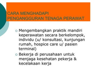 CARA MENGHADAPI
PENGANGGURAN TENAGA PERAWAT
 Mengembangkan praktik mandiri
keperawatan secara berkelompok,
individu (u/ konsultasi, kunjungan
rumah, hospice care u/ pasien
terminal)
 Bekerja di perusahaan untuk
menjaga kesehatan pekerja &
kecelakaan kerja
 