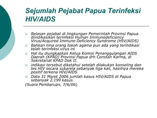 Sejumlah Pejabat Papua Terinfeksi
HIV/AIDS
 Belasan pejabat di lingkungan Pemerintah Provinsi Papua
diindikasikan terinfeksi Human Immunodeficiency
Virus/Acquired Immune Deficiency Syndrome (HIV/AIDS)
 Bahkan lima orang tokoh agama pun ada yang terindikasi
telah terinfeksi virus ini
 Hal itu diungkapkan Ketua Komisi Penanggulangan AIDS
Daerah (KPAD) Provinsi Papua drh Constan Karma, di
Sekretariat KPAD Dok II.
 indikasi tersebut diketahui setelah dilakukan konseling dan
tes HIV secara sukarela sebanyak tiga kali, hasilnya mereka
positif terkena HIV/AIDS
 Data 31 Maret 2006 jumlah kasus HIV/AIDS di Papua
sebanyak 2.199 kasus.
(Suara Pembaruan, 7/6/06)
 