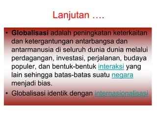 Lanjutan ….
• Globalisasi adalah peningkatan keterkaitan
dan ketergantungan antarbangsa dan
antarmanusia di seluruh dunia dunia melalui
perdagangan, investasi, perjalanan, budaya
populer, dan bentuk-bentuk interaksi yang
lain sehingga batas-batas suatu negara
menjadi bias.
• Globalisasi identik dengan internasionalisasi
 