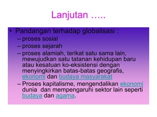 Lanjutan …..
• Pandangan terhadap globalisasi :
– proses sosial
– proses sejarah
– proses alamiah, terikat satu sama lain,
mewujudkan satu tatanan kehidupan baru
atau kesatuan ko-eksistensi dengan
menyingkirkan batas-batas geografis,
ekonomi dan budaya masyarakat
– Proses kapitalisme, mengendalikan ekonomi
dunia dan mempengaruhi sektor lain seperti
budaya dan agama.
 