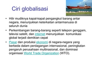 Ciri globalisasi
• Hilir mudiknya kapal-kapal pengangkut barang antar
negara, menunjukkan keterkaitan antarmanusia di
seluruh dunia
• Perkembangan barang-barang seperti telepon genggam,
televisi satelit, dan internet menunjukkan komunikasi
global terjadi demikian cepat
• Pasar dan produksi ekonomi di negara-negara yang
berbeda dalam perdagangan internasional, peningkatan
pengaruh perusahaan multinasional, dan dominasi
organisasi World Trade Organization (WTO).
 