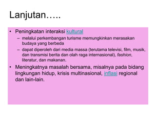 Lanjutan…..
• Peningkatan interaksi kultural
– melalui perkembangan turisme memungkinkan merasakan
budaya yang berbeda
– dapat diperoleh dari media massa (terutama televisi, film, musik,
dan transmisi berita dan olah raga internasional), fashion,
literatur, dan makanan.
• Meningkatnya masalah bersama, misalnya pada bidang
lingkungan hidup, krisis multinasional, inflasi regional
dan lain-lain.
 