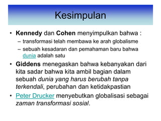 Kesimpulan
• Kennedy dan Cohen menyimpulkan bahwa :
– transformasi telah membawa ke arah globalisme
– sebuah kesadaran dan pemahaman baru bahwa
dunia adalah satu
• Giddens menegaskan bahwa kebanyakan dari
kita sadar bahwa kita ambil bagian dalam
sebuah dunia yang harus berubah tanpa
terkendali, perubahan dan ketidakpastian
• Peter Drucker menyebutkan globalisasi sebagai
zaman transformasi sosial.
 