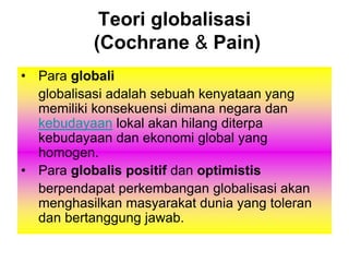 Teori globalisasi
(Cochrane & Pain)
• Para globali
globalisasi adalah sebuah kenyataan yang
memiliki konsekuensi dimana negara dan
kebudayaan lokal akan hilang diterpa
kebudayaan dan ekonomi global yang
homogen.
• Para globalis positif dan optimistis
berpendapat perkembangan globalisasi akan
menghasilkan masyarakat dunia yang toleran
dan bertanggung jawab.
 