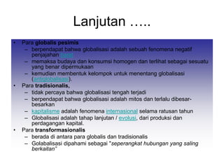 Lanjutan …..
• Para globalis pesimis
– berpendapat bahwa globalisasi adalah sebuah fenomena negatif
penjajahan barat
– memaksa budaya dan konsumsi homogen dan terlihat sebagai sesuatu
yang benar dipermukaan
– kemudian membentuk kelompok untuk menentang globalisasi
(antiglobalisasi).
• Para tradisionalis,
– tidak percaya bahwa globalisasi tengah terjadi
– berpendapat bahwa globalisasi adalah mitos dan terlalu dibesar-
besarkan
– kapitalisme adalah fenomena internasional selama ratusan tahun
– Globalisasi adalah tahap lanjutan / evolusi, dari produksi dan
perdagangan kapital.
• Para transformasionalis
– berada di antara para globalis dan tradisionalis
– Golabalisasi dipahami sebagai "seperangkat hubungan yang saling
berkaitan”
 