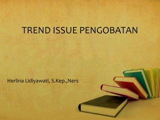 TREND ISSUE PENGOBATAN
Herlina Lidiyawati, S.Kep.,Ners
 
