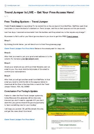 t re ndjum pe r.ne t          http://www.trendjumper.net/trend-jumper-2/trend-jumper-is-live-get-yo ur-free-access-here/



Trend Jumper Is LIVE – Get Your Free Access Here!
by TJ


Free Trading System – Trend Jumper
Finally Trend Jumper is Launching! To be remind this is the pre launch f rom NetPicks. NetPicks want their
customers to know the level of standard on Trend Jumper, and this is their purpose on this pre-launch.

Last f ew days, I received some emails f rom the buddies and they asked me, is this require any charge?

My answer is No! Is all f or you! Now I gonna share to you how to get this FREE Trend Jumper.

Step 1:

By clicking the link below you will direct turn to their Free giveaway page.

Claim Trend Jumper For Free Here! Below is the sneak peak f or step one.

Step 2:

Af ter that you need to put your good email address in to the
column. For instance: your@ example.com

Step 3

Check your email and you will f ound that Netpicks sent an
email to you. You must click the link inside of the email to
conf irm your subscriptions.

Step 4

Af ter that you will get another email f rom NetPicks. In that
email you need to click the link to the page as below to
download all the f iles in the blue links or watch the Trend
Jumper Videos. YEA, ALL DONE!

Conclusion For Today’s Update
Faster to claim the Free Trend Jumper system by
today! Because this giveaway will be close any
time and you don’t need to upgrade it! If you don’t
claim this you gonna missed the good opportunity
to learn something new f or your trading!

I will keep you posted. Oh yah! Bookmark this site,
and get the news direct f rom here!



Claim Trend Jumper For Free Here!
 
