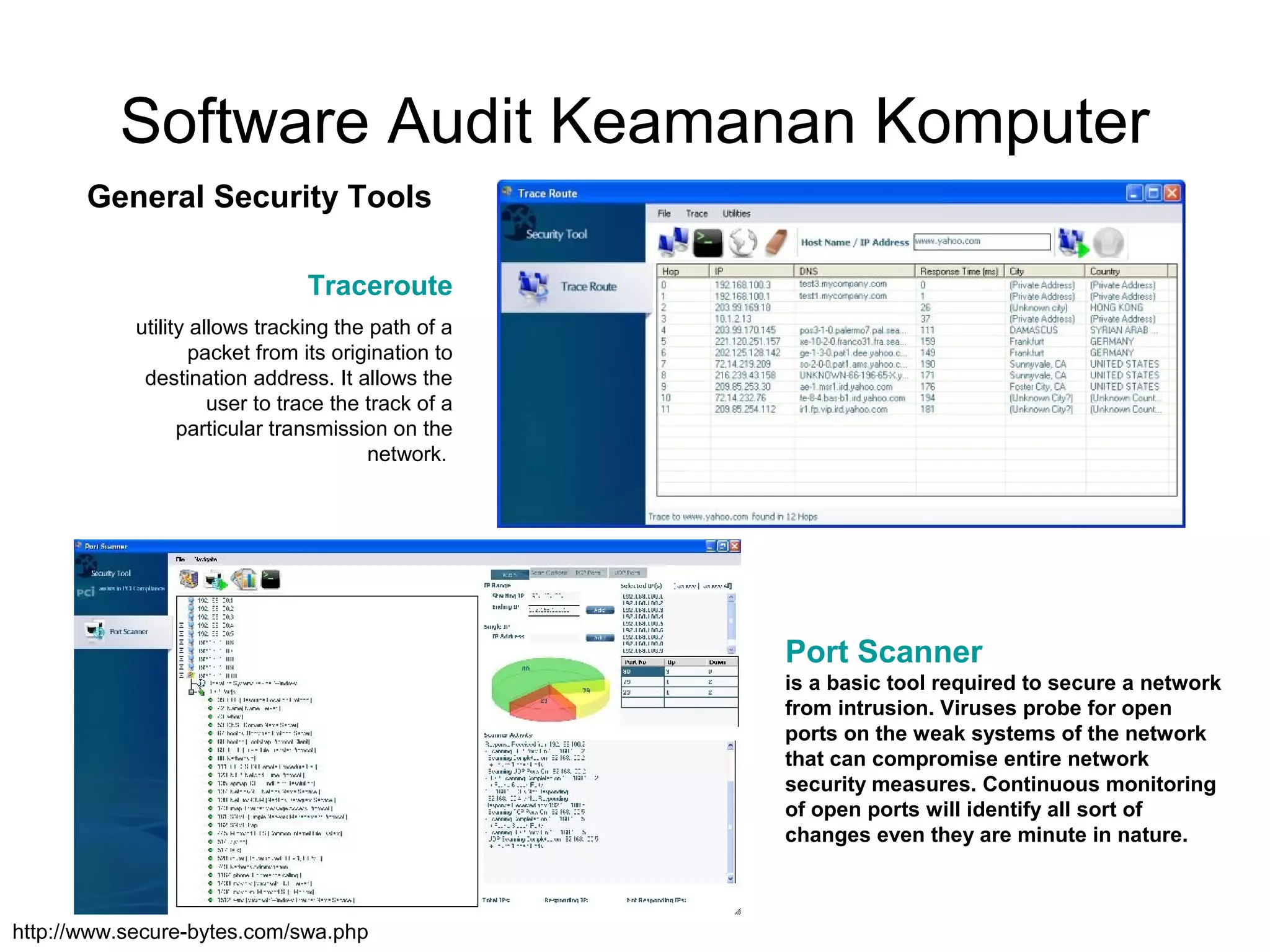 Software Audit Keamanan Komputer
General Security Tools
Traceroute
http://www.secure-bytes.com/swa.php
Port Scanner
is a basic tool required to secure a network
from intrusion. Viruses probe for open
ports on the weak systems of the network
that can compromise entire network
security measures. Continuous monitoring
of open ports will identify all sort of
changes even they are minute in nature.
utility allows tracking the path of a
packet from its origination to
destination address. It allows the
user to trace the track of a
particular transmission on the
network.
 