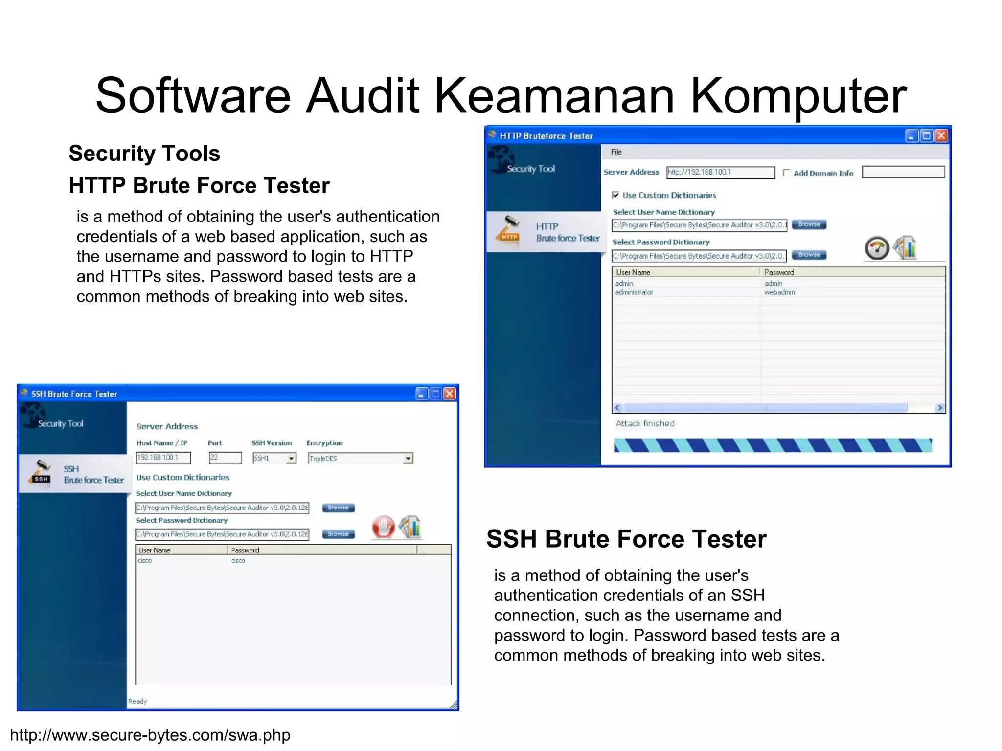 Software Audit Keamanan Komputer
Security Tools
HTTP Brute Force Tester
http://www.secure-bytes.com/swa.php
SSH Brute Force Tester
is a method of obtaining the user's authentication
credentials of a web based application, such as
the username and password to login to HTTP
and HTTPs sites. Password based tests are a
common methods of breaking into web sites.
is a method of obtaining the user's
authentication credentials of an SSH
connection, such as the username and
password to login. Password based tests are a
common methods of breaking into web sites.
 