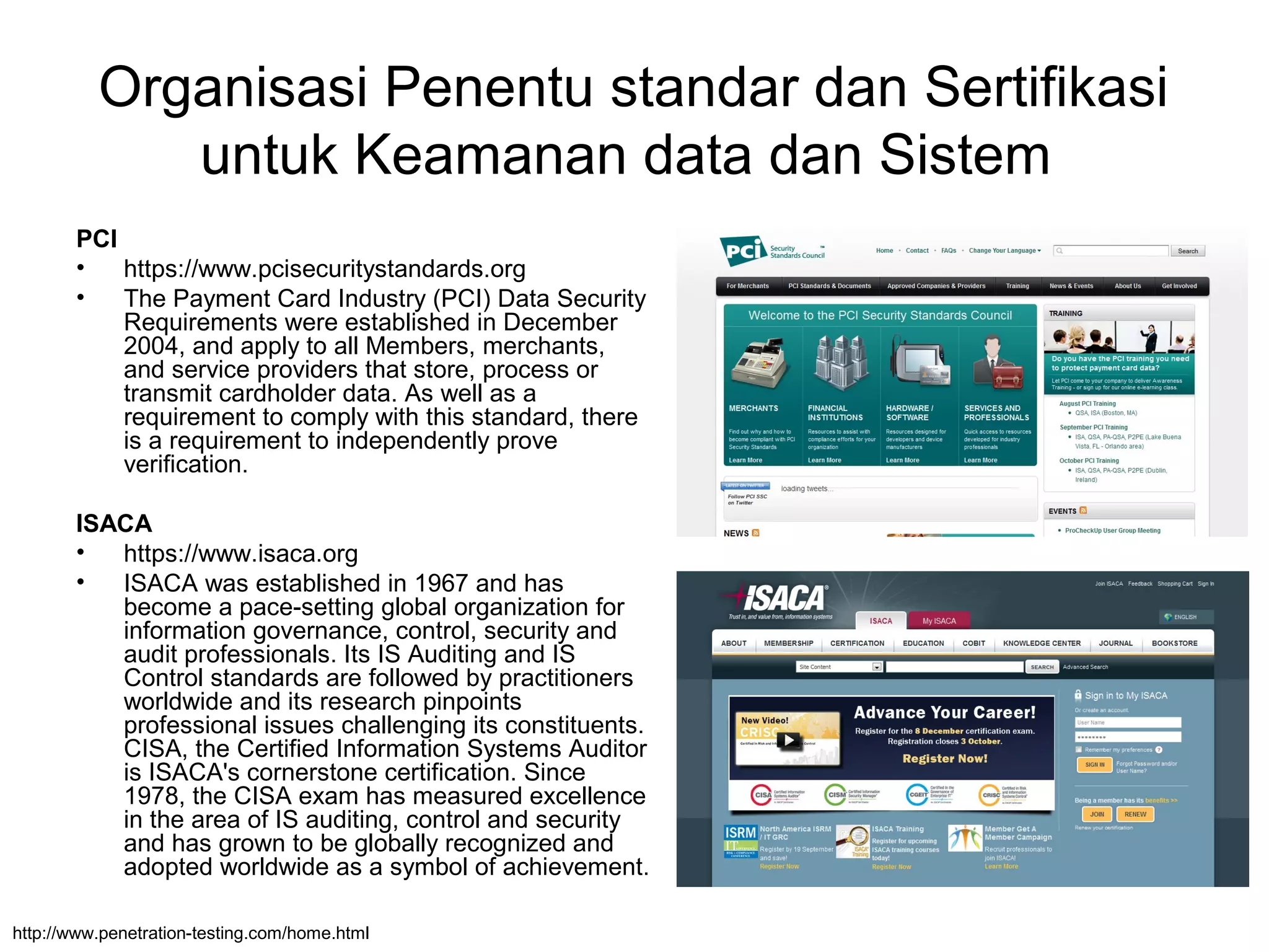 Organisasi Penentu standar dan Sertifikasi
untuk Keamanan data dan Sistem
PCI
• https://www.pcisecuritystandards.org
• The Payment Card Industry (PCI) Data Security
Requirements were established in December
2004, and apply to all Members, merchants,
and service providers that store, process or
transmit cardholder data. As well as a
requirement to comply with this standard, there
is a requirement to independently prove
verification.
ISACA
• https://www.isaca.org
• ISACA was established in 1967 and has
become a pace-setting global organization for
information governance, control, security and
audit professionals. Its IS Auditing and IS
Control standards are followed by practitioners
worldwide and its research pinpoints
professional issues challenging its constituents.
CISA, the Certified Information Systems Auditor
is ISACA's cornerstone certification. Since
1978, the CISA exam has measured excellence
in the area of IS auditing, control and security
and has grown to be globally recognized and
adopted worldwide as a symbol of achievement.
http://www.penetration-testing.com/home.html
 