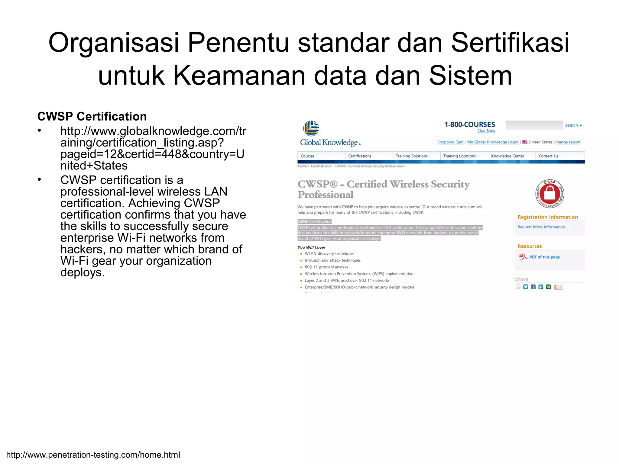 Organisasi Penentu standar dan Sertifikasi
untuk Keamanan data dan Sistem
CWSP Certification
• http://www.globalknowledge.com/tr
aining/certification_listing.asp?
pageid=12&certid=448&country=U
nited+States
• CWSP certification is a
professional-level wireless LAN
certification. Achieving CWSP
certification confirms that you have
the skills to successfully secure
enterprise Wi-Fi networks from
hackers, no matter which brand of
Wi-Fi gear your organization
deploys.
http://www.penetration-testing.com/home.html
 