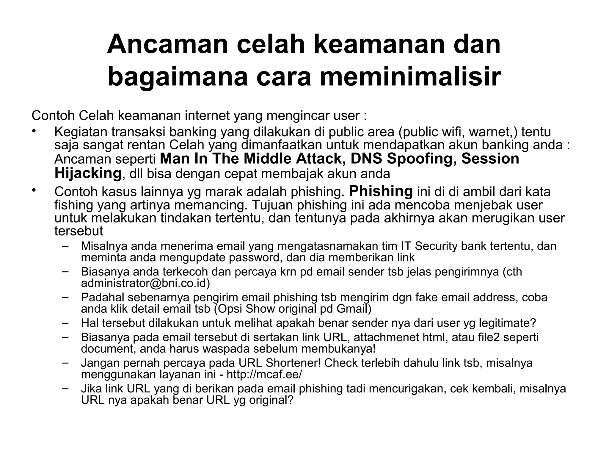 Ancaman celah keamanan dan
bagaimana cara meminimalisir
Contoh Celah keamanan internet yang mengincar user :
• Kegiatan transaksi banking yang dilakukan di public area (public wifi, warnet,) tentu
saja sangat rentan Celah yang dimanfaatkan untuk mendapatkan akun banking anda :
Ancaman seperti Man In The Middle Attack, DNS Spoofing, Session
Hijacking, dll bisa dengan cepat membajak akun anda
• Contoh kasus lainnya yg marak adalah phishing. Phishing ini di di ambil dari kata
fishing yang artinya memancing. Tujuan phishing ini ada mencoba menjebak user
untuk melakukan tindakan tertentu, dan tentunya pada akhirnya akan merugikan user
tersebut
– Misalnya anda menerima email yang mengatasnamakan tim IT Security bank tertentu, dan
meminta anda mengupdate password, dan dia memberikan link
– Biasanya anda terkecoh dan percaya krn pd email sender tsb jelas pengirimnya (cth
administrator@bni.co.id)
– Padahal sebenarnya pengirim email phishing tsb mengirim dgn fake email address, coba
anda klik detail email tsb (Opsi Show original pd Gmail)
– Hal tersebut dilakukan untuk melihat apakah benar sender nya dari user yg legitimate?
– Biasanya pada email tersebut di sertakan link URL, attachmenet html, atau file2 seperti
document, anda harus waspada sebelum membukanya!
– Jangan pernah percaya pada URL Shortener! Check terlebih dahulu link tsb, misalnya
menggunakan layanan ini - http://mcaf.ee/
– Jika link URL yang di berikan pada email phishing tadi mencurigakan, cek kembali, misalnya
URL nya apakah benar URL yg original?
 