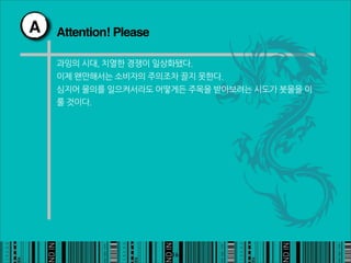 A   Attention! Please

    과잉의시대,치열한경쟁이일상화됐다.
    이제왠만해서는소비자의주의조차끌지못한다.
    심지어물의를일으켜서라도어떻게든주목을받아보려는시도가봇물을이
    룰것이다.




                                                    16
 