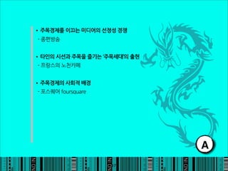 •주목경제를이끄는미디어의선정성경쟁
-종편방송


•타인의시선과주목을즐기는‘주목세대’의출현
-프랑스의노천카페


•주목경제의사회적배경
-포스퀘어foursquare




                                                                 A
                                                          17
 