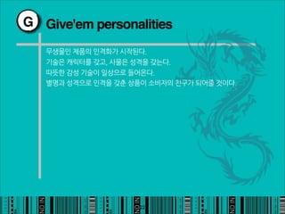 G Give'em personalities

   무생물인제품의인격화가시작된다.
   기술은캐릭터를갖고,사물은성격을갖는다.
   따뜻한감성기술이일상으로들어온다.
   별명과성격으로인격을갖춘상품이소비자의친구가되어줄것이다.




                                                22
 