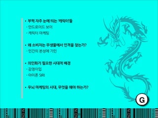 •부쩍자주눈에띄는‘캐릭터’들
-안드로이드보이
-캐릭터마케팅


•왜소비자는무생물에서인격을찾는가?
-인간의본성에기인


•의인화가필요한시대적배경
-감정이입
-아이폰SIRI


•우뇌마케팅의시대,무엇을해야하는가?

                                                                 G
                                                            23
 