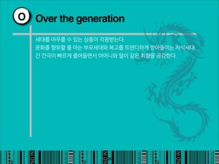 O Over the generation

   세대를아우를수있는상품이각광받는다.
   문화를향유할줄아는부모세대와복고를트렌디하게받아들이는자식세대
   간간극이빠르게줄어들면서어머니와딸이같은취향을공감한다.




                                                       28
 