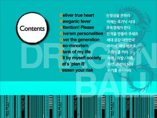 Deliver true heart                                                                                                                                                                                       진정성을전하라
           Rawganic fever이제는로가닉시대
Contents   Attention! Please주목경제가뜬다
           Give'em personalities인격을만들어주세요
           Over the generation세대공감대한민국




DRAGON
           Neo-minorism마이너,세상밖으로
           Blank of my life스위치를꺼라
           All by myself society자생/자발/자족
           Let’s ‘plan B‘차선,최선이되다
           Lessen your risk위기를관리하라




  BALL
                                                                   3
 