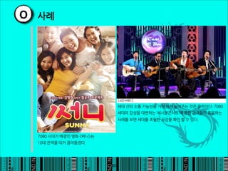 O 사례




                                                                   세대간의소통가능성을가장쉽게높여주는것은음악이다.7080
                                                                   세대의감성을대변하는‘세시봉콘서트’에젊은관객들이호응하는
                                                                   사례를보면세대를초월한공감을확인할수있다.



  7080시대가배경인영화써니는
  10대관객을대거끌어들였다.




                                                              30
 