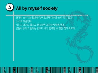 A All by myself society

   현대의소비자는필요한것이있으면아쉬운소리하지않고
   스스로해결한다.
   시키지않아도옳다고생각하면과감하게행동한다.
   남들이좋다고말하는것보다내가만족할수있은것이최고다.




                                                         43
 