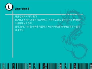 L   Let’s ‘plan B‘

    차선경제의시대가왔다.
    불안하고침체된경제적피로앞에서,저렴하고품질좋은차선을선택하는
    소비자가늘고있다.
    정치,경제,사회등영역을막론하고차선의대안을모색하는경우가많아
    질것이다.




                                                       48
 