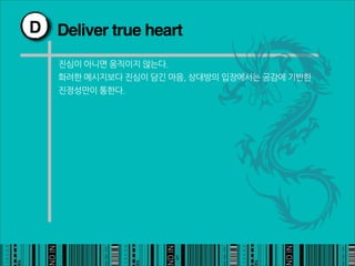 D Deliver true heart

   진심이아니면움직이지않는다.
   화려한메시지보다진심이담긴마음,상대방의입장에서는공감에기반한
   진정성만이통한다.




                                                  5
 