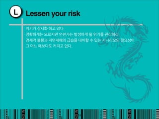 L   Lessen your risk
    위기가상시화하고있다.
    정확하게는모르지만언젠가는발생하게될위기를관리하라.
    경제적불황과자연재해의급습을대비할수있는시나리오의필요성이
    그어느때보다도커지고있다.




                                                    53
 
