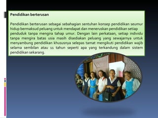 Pendidikan berterusan

Pendidikan berterusan sebagai sebahagian sentuhan konsep pendidikan seumur
hidup bermaksud peluang untuk mendapat dan meneruskan pendidikan setiap
penduduk tanpa mengira tahap umur. Dengan lain perkataan, setiap individu
tanpa mengira batas usia masih disediakan peluang yang sewajarnya untuk
menyambung pendidikan khususnya selepas tamat mengikuti pendidikan wajib
selama sembilan atau 11 tahun seperti apa yang terkandung dalam sistem
pendidikan sekarang.
 