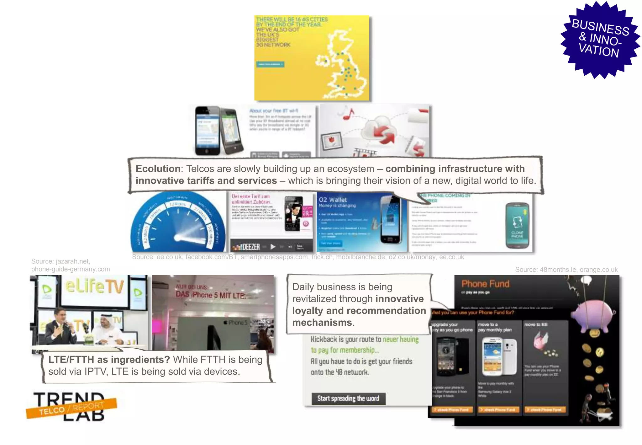 Trendlab Telco Report 2012 11
Source: ee.co.uk, facebook.com/BT, smartphonesapps.com, frick.ch, mobilbranche.de, o2.co.uk/money, ee.co.uk
Source: jazarah.net,
phone-guide-germany.com Source: 48months.ie, orange.co.uk
Ecolution: Telcos are slowly building up an ecosystem – combining infrastructure with
innovative tariffs and services – which is bringing their vision of a new, digital world to life.
LTE/FTTH as ingredients? While FTTH is being
sold via IPTV, LTE is being sold via devices.
Daily business is being
revitalized through innovative
loyalty and recommendation
mechanisms.
 