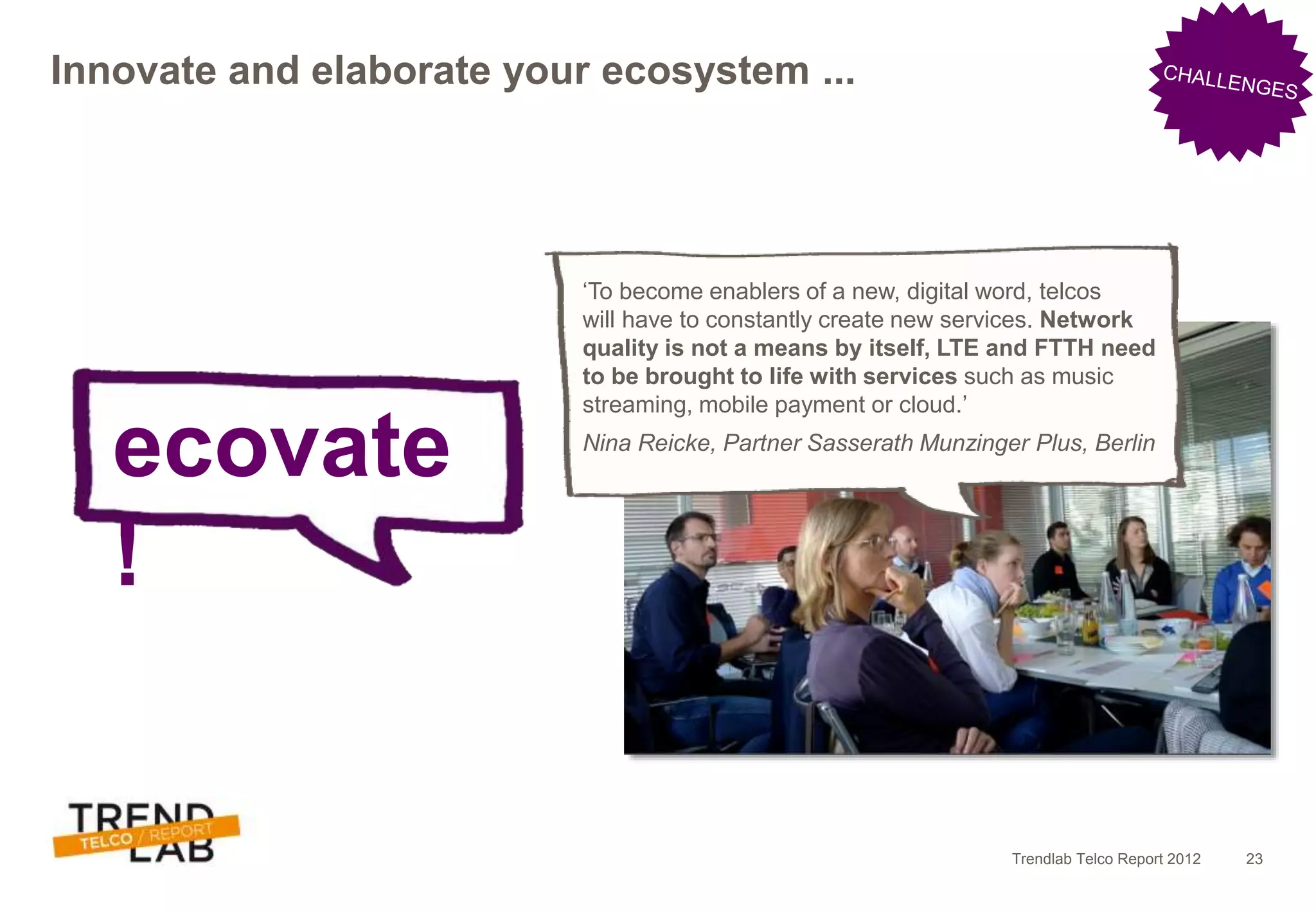 Trendlab Telco Report 2012 23
Innovate and elaborate your ecosystem ...
ecovate
!
‘To become enablers of a new, digital word, telcos
will have to constantly create new services. Network
quality is not a means by itself, LTE and FTTH need
to be brought to life with services such as music
streaming, mobile payment or cloud.’
Nina Reicke, Partner Sasserath Munzinger Plus, Berlin
 