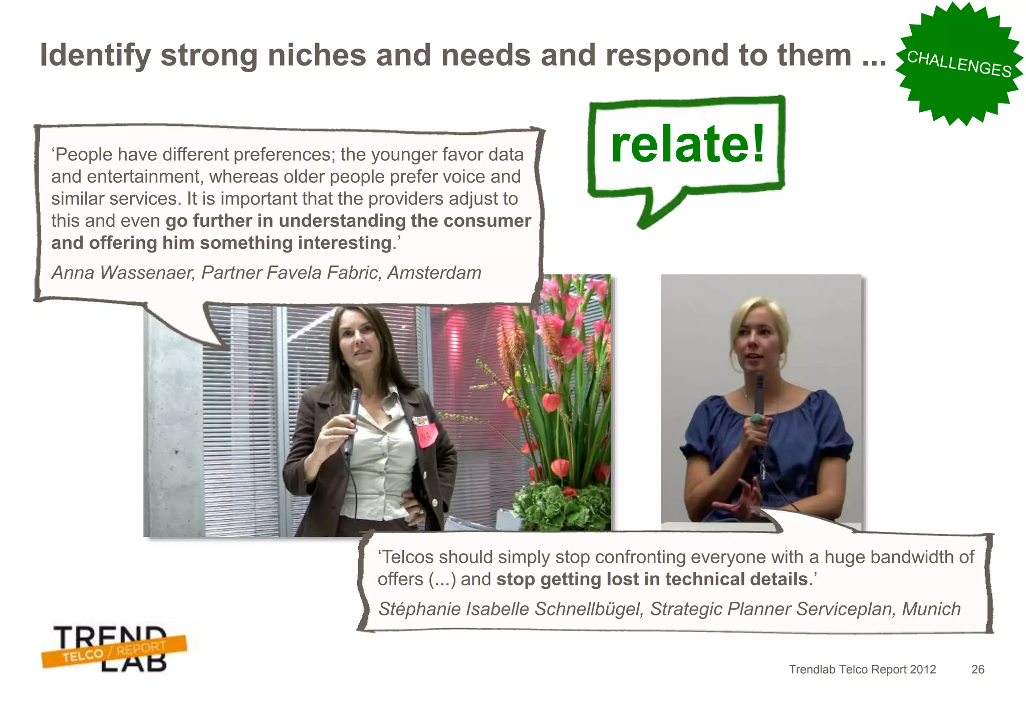 Trendlab Telco Report 2012 26
Identify strong niches and needs and respond to them ...
relate!‘People have different preferences; the younger favor data
and entertainment, whereas older people prefer voice and
similar services. It is important that the providers adjust to
this and even go further in understanding the consumer
and offering him something interesting.’
Anna Wassenaer, Partner Favela Fabric, Amsterdam
‘Telcos should simply stop confronting everyone with a huge bandwidth of
offers (...) and stop getting lost in technical details.’
Stéphanie Isabelle Schnellbügel, Strategic Planner Serviceplan, Munich
 