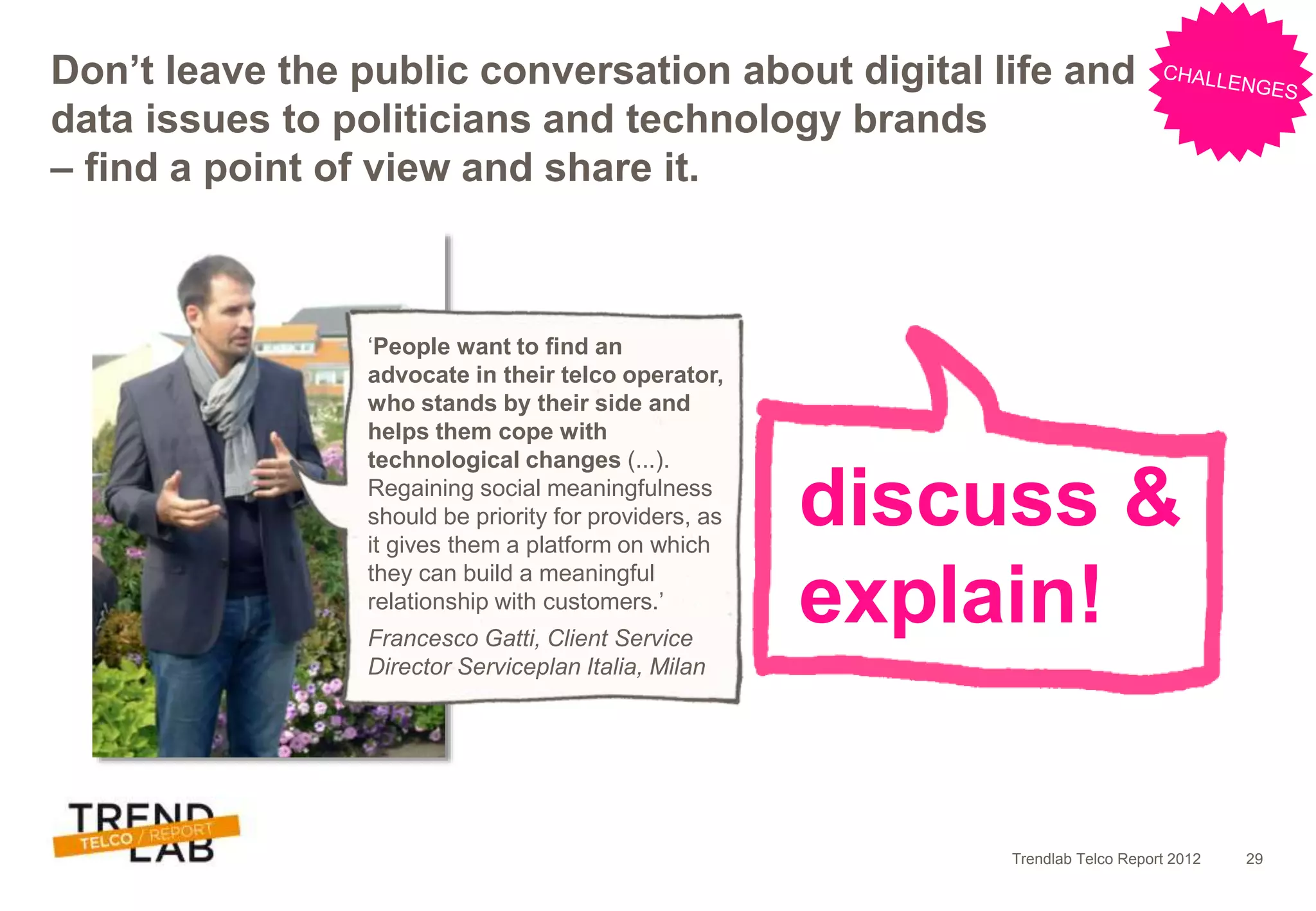 Trendlab Telco Report 2012 29
discuss &
explain!
Don’t leave the public conversation about digital life and
data issues to politicians and technology brands
– find a point of view and share it.
‘People want to find an
advocate in their telco operator,
who stands by their side and
helps them cope with
technological changes (...).
Regaining social meaningfulness
should be priority for providers, as
it gives them a platform on which
they can build a meaningful
relationship with customers.’
Francesco Gatti, Client Service
Director Serviceplan Italia, Milan
 