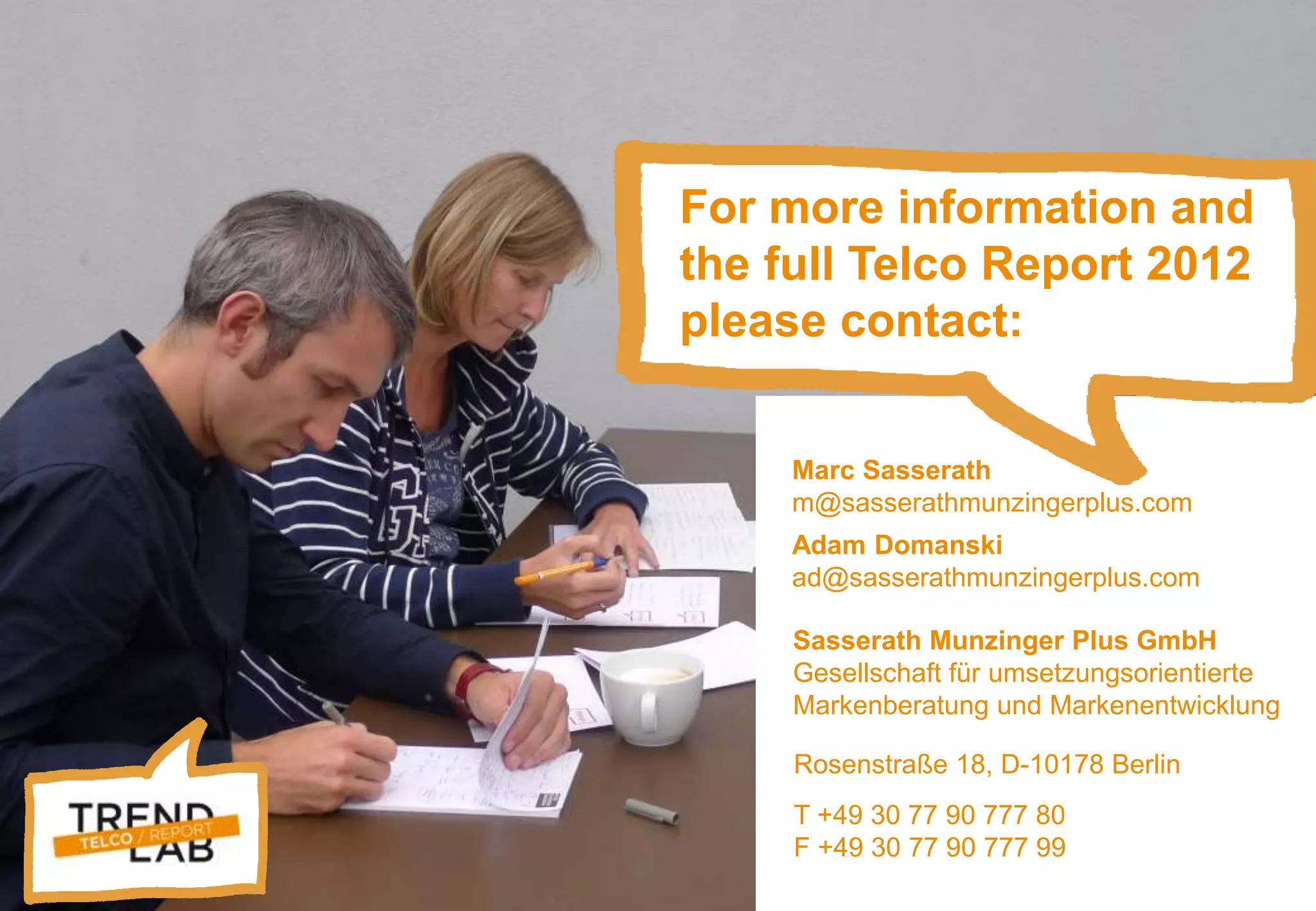 Trendlab Telco Report 2012 31
Marc Sasserath
m@sasserathmunzingerplus.com
Adam Domanski
ad@sasserathmunzingerplus.com
Rosenstraße 18, D-10178 Berlin
T +49 30 77 90 777 80
F +49 30 77 90 777 99
Sasserath Munzinger Plus GmbH
Gesellschaft für umsetzungsorientierte
Markenberatung und Markenentwicklung
For more information and
the full Telco Report 2012
please contact:
 