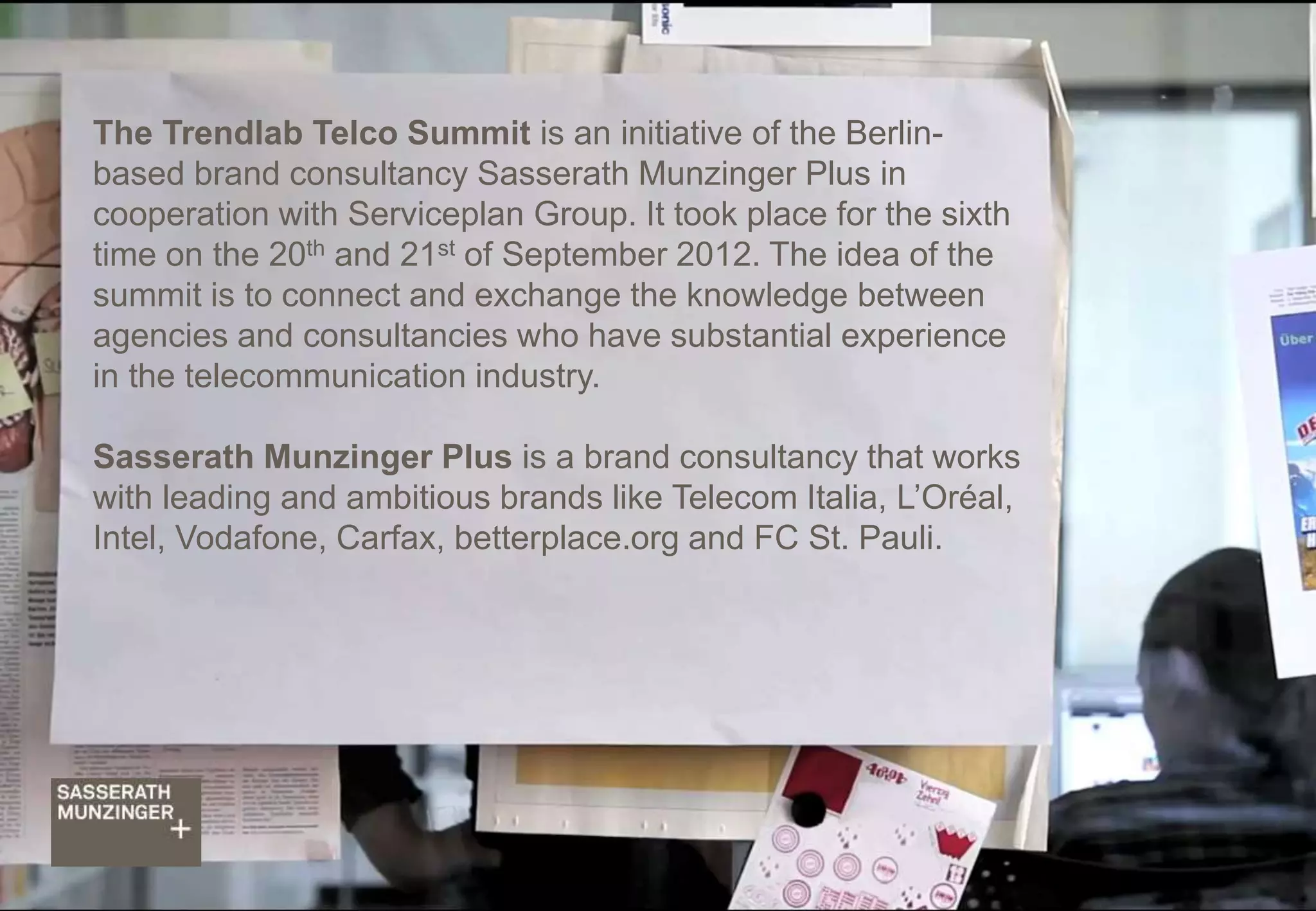 Trendlab Telco Report 2012 32
The Trendlab Telco Summit is an initiative of the Berlin-
based brand consultancy Sasserath Munzinger Plus in
cooperation with Serviceplan Group. It took place for the sixth
time on the 20th and 21st of September 2012. The idea of the
summit is to connect and exchange the knowledge between
agencies and consultancies who have substantial experience
in the telecommunication industry.
Sasserath Munzinger Plus is a brand consultancy that works
with leading and ambitious brands like Telecom Italia, L’Oréal,
Intel, Vodafone, Carfax, betterplace.org and FC St. Pauli.
 