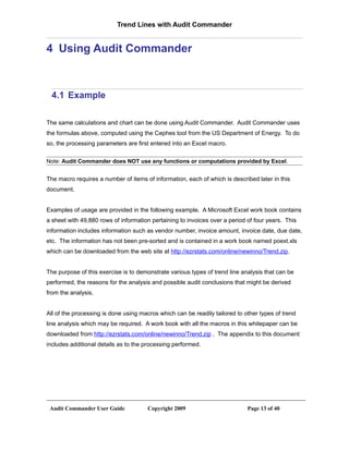 Trend Lines with Audit Commander


4 Using Audit Commander



 4.1 Example

The same calculations and chart can be done using Audit Commander. Audit Commander uses
the formulas above, computed using the Cephes tool from the US Department of Energy. To do
so, the processing parameters are first entered into an Excel macro.

Note: Audit Commander does NOT use any functions or computations provided by Excel.


The macro requires a number of items of information, each of which is described later in this
document.


Examples of usage are provided in the following example. A Microsoft Excel work book contains
a sheet with 49,880 rows of information pertaining to invoices over a period of four years. This
information includes information such as vendor number, invoice amount, invoice date, due date,
etc. The information has not been pre-sorted and is contained in a work book named poext.xls
which can be downloaded from the web site at http://ezrstats.com/online/newinno/Trend.zip.


The purpose of this exercise is to demonstrate various types of trend line analysis that can be
performed, the reasons for the analysis and possible audit conclusions that might be derived
from the analysis.


All of the processing is done using macros which can be readily tailored to other types of trend
line analysis which may be required. A work book with all the macros in this whitepaper can be
downloaded from http://ezrstats.com/online/newinno/Trend.zip . The appendix to this document
includes additional details as to the processing performed.




 Audit Commander User Guide           Copyright 2009                         Page 13 of 40
 