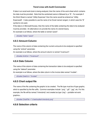 Trend Lines with Audit Commander

If data in an excel work book is being analyzed, then the name of the work sheet which contains
the data must be provided. Note that the worksheet name is followed by a “$”. For example if
the Work Sheet is named “Utility Expenses” then the name would be entered as “Utility
Expenses$”. It also possible to use the name of an Excel named ranged, in which case the “$”
symbol is not used.
If the data is in Microsoft Access, then the name of the table containing the data to be analyzed
must be provided. An alternative is to provide the name of a stored Query.
An example is as follows, where the table is named “poext”:

    oScatter.Table= "poext"


4.8.3 Amount Column

The name of the column of data containing the numeric amounts to be analyzed is specified
using the “amtcol” parameter.
An example is as follows, where the amount column is named “invamount”:

    oScatter.AmtCol = "Invamount"


4.8.4 Date Column

The name of the column of data containing the transaction dates to be analyzed is specified
using the “datecol” parameter.
An example is as follows, where the date column is the invoice date named “invdate”:

    oScatter.DateCol = "Invdate"


4.8.5 Chart output file

The name of the file containing the graphic to be created. The file type must be of type graphic,
which is specified by the file suffix. Common examples include “.png”, “.gif”, “.jpg”, etc. For this
example, the file will be named “t-trendonly” and created as type “png” – portable net work
graphics..

    oScatter.ChartFile = "c:testscattert-trendonly.png"


4.8.6 Selection criteria
 
