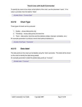 Trend Lines with Audit Commander

To specify the name to be shown at the bottom of the chart, use the parameter “xaxis”. If no
value is provided, then the label is “Date”.

    oScatter.XAxis = "Invoice Date"




4.8.12          Chart Type

Three types of charts can be produced:


    1. Scatter – shows data points only
    2. TrendOnly – shows data points and trend line
    3. Trend – data points, trend line and line statistics (slope, intercept, correlation, etc.)
An example parameter to produce a trend chart (without statistics) is:

    oScatter.ChartType = "trendonly"




4.8.13          Data label

The data points on the chart can be labeled using the “data” parameter. This label will be shown
on the chart to identify the data being plotted,
An example parameter to label the plotted data points as “invoices” :

    oScatter.data = "invoices"




 Audit Commander User Guide             Copyright 2009                           Page 27 of 40
 