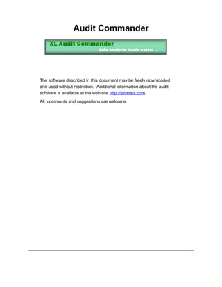 Audit Commander




The software described in this document may be freely downloaded
and used without restriction. Additional information about the audit
software is available at the web site http://ezrstats.com.
All comments and suggestions are welcome.
 