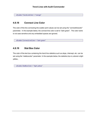 Trend Lines with Audit Commander



    oScatter.TrendLineColor = "orange"




4.8.18          Connect Line Color

The color of the line connecting the scatter point values can be set using the “connectlinecolor”
parameter. In the example below, the connect line color is set to “dark green”. The color name
is not case sensitive and any embedded spaces are ignored.



    oScatter.ConnectLineColor = "dark green"




4.8.19          Stat Box Color

The color of the text box containing the trend line statistics such as slope, intercept, etc. can be
set using the “statboxcolor” parameter. In the example below, the statistics box is colored a light
yellow..



    oScatter.StatBoxColor = "light yellow"
 