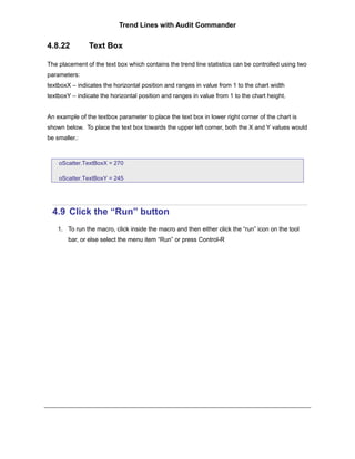 Trend Lines with Audit Commander


4.8.22         Text Box

The placement of the text box which contains the trend line statistics can be controlled using two
parameters:
textboxX – indicates the horizontal position and ranges in value from 1 to the chart width
textboxY – indicate the horizontal position and ranges in value from 1 to the chart height.


An example of the textbox parameter to place the text box in lower right corner of the chart is
shown below. To place the text box towards the upper left corner, both the X and Y values would
be smaller.:



    oScatter.TextBoxX = 270

    oScatter.TextBoxY = 245




  4.9 Click the “Run” button
    1. To run the macro, click inside the macro and then either click the “run” icon on the tool
        bar, or else select the menu item “Run” or press Control-R
 