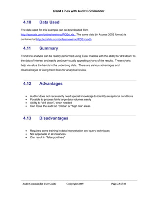 Trend Lines with Audit Commander


  4.10          Data Used
The data used for this example can be downloaded from
http://ezrstats.com/online/newinno/POExt.xls. The same data (in Access 2002 format) is
contained at http://ezrstats.com/online/newinno/POExt.mdb.


  4.11          Summary
Trend line analysis can be readily performed using Excel macros with the ability to “drill down” to
the data of interest and easily produce visually appealing charts of the results. These charts
help visualize the trends in the underlying data. There are various advantages and
disadvantages of using trend lines for analytical review.




  4.12          Advantages

    •   Auditor does not necessarily need special knowledge to identify exceptional conditions
    •   Possible to process fairly large data volumes easily
    •   Ability to “drill down”, when needed
    •   Can focus the audit on “critical” or “high risk” areas



  4.13          Disadvantages

    •   Requires some training in data interpretation and query techniques
    •   Not applicable in all instances
    •   Can result in “false positives”




 Audit Commander User Guide            Copyright 2009                         Page 33 of 40
 