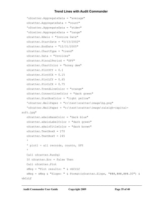 Trend Lines with Audit Commander

   'oScatter.AggregateData = "average"
   oScatter.AggregateData = "count"
   'oScatter.AggregateData = "stdev"
   'oScatter.AggregateData = "range"
   oScatter.XAxis = "Invoice Date"
   oScatter.StartDate = "5/13/2002"
   oScatter.EndDate = "12/31/2005"
   oScatter.ChartType = "trend"
   oScatter.Data = "Invoices"
   oScatter.FiscalPeriod = "SFY"
   oScatter.ChartColor = "honey dew"
   oScatter.PlotUCY = 0.1
   oScatter.PlotUCX = 0.15
   oScatter.PlotLCY = 0.65
   oScatter.PlotLCX = 0.75
   oScatter.TrendLineColor = "orange"
   oScatter.ConnectLineColor = "dark green"
   oScatter.StatBoxColor = "light yellow"
   'oScatter.WallPaper = "c:testscatterimagebg.png"
   'oScatter.WallPaper = "c:testscatterimageraleigh-capital-
soft.jpg"
   oScatter.xAxisBaseColor = "dark blue"
   oScatter.xAxisLabelColor = "dark green"
   oScatter.xAxisTitleColor = "dark brown"
   oScatter.TextBoxX = 270
   oScatter.TextBoxY = 245
   '
   ' plot1 - all records, counts, SFY
   '
   Call oScatter.RunSql
   If oScatter.Err = False Then
   Call oScatter.Plot
   sMsg = "Plot results: " & vbCrLf
   sMsg = sMsg & "Slope: " & Format(oScatter.Slope, "###,###,###.00") &
vbCrLf


Audit Commander User Guide     Copyright 2009             Page 35 of 40
 