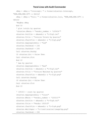 Trend Lines with Audit Commander

   sMsg = sMsg & "Intercept: " & Format(oScatter.Intercept,
"###,###,###.00") & vbCrLf
   sMsg = sMsg & "Corr: " & Format(oScatter.Corr, "###,###,###.00") &
vbCrLf
   'MsgBox sMsg
   End If
   ' plot totals by quarter
   'oScatter.Where = "vendor_number = '105436'"
   oScatter.Outfile = sBasedir & "t-fig2.txt"
   oScatter.Title = "Invoice Totals by Quarter"
   oScatter.ChartFile = sBasedir & "t-fig2.png"
   oScatter.AggregateData = "sum"
   oScatter.TextBoxX = 230
   oScatter.TextBoxY = 245
   Call oScatter.RunSql
   If oScatter.Err = False Then
   Call oScatter.Plot
   End If
   ' max by quarter
   oScatter.AggregateData = "max"
   oScatter.Outfile = sBasedir & "t-fig3.txt"
   oScatter.Title = "Invoice Maximum by Quarter"
   oScatter.ChartFile = sBasedir & "t-fig3.png"
   Call oScatter.RunSql
   If oScatter.Err = False Then
   Call oScatter.Plot
   End If


   ' 105313 - count by quarter
   oScatter.AggregateData = "count"
   oScatter.Where = "vendor_number = '105313'"
   oScatter.Outfile = sBasedir & "t-fig4.txt"
   oScatter.Title = "Vendor 105313"
   oScatter.ChartFile = sBasedir & "t-fig4.png"
   oScatter.WallPaper = "c:testscatterimagebg.png"
   oScatter.TextBoxX = 290
 
