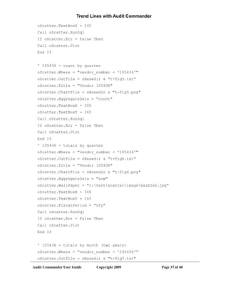 Trend Lines with Audit Commander

  oScatter.TextBoxY = 245
  Call oScatter.RunSql
  If oScatter.Err = False Then
  Call oScatter.Plot
  End If


  ' 105436 - count by quarter
  oScatter.Where = "vendor_number = '105436'"
  oScatter.Outfile = sBasedir & "t-fig5.txt"
  oScatter.Title = "Vendor 105436"
  oScatter.ChartFile = sBasedir & "t-fig5.png"
  oScatter.AggregateData = "count"
  oScatter.TextBoxX = 300
  oScatter.TextBoxY = 265
  Call oScatter.RunSql
  If oScatter.Err = False Then
  Call oScatter.Plot
  End If
  ' 105436 - totals by quarter
  oScatter.Where = "vendor_number = '105436'"
  oScatter.Outfile = sBasedir & "t-fig6.txt"
  oScatter.Title = "Vendor 105436"
  oScatter.ChartFile = sBasedir & "t-fig6.png"
  oScatter.AggregateData = "sum"
  oScatter.WallPaper = "c:testscatterimagemarble2.jpg"
  oScatter.TextBoxX = 300
  oScatter.TextBoxY = 265
  oScatter.FiscalPeriod = "sfy"
  Call oScatter.RunSql
  If oScatter.Err = False Then
  Call oScatter.Plot
  End If


  ' 105436 - totals by month (two years)
  oScatter.Where = "vendor_number = '105436'"
  oScatter.Outfile = sBasedir & "t-fig7.txt"

Audit Commander User Guide     Copyright 2009             Page 37 of 40
 