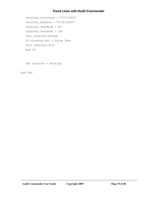 Trend Lines with Audit Commander

   oScatter.StartDate = "7/1/2003"
   oScatter.EndDate = "6/30/2005"
   oScatter.TextBoxX = 80
   oScatter.TextBoxY = 245
   Call oScatter.RunSql
   If oScatter.Err = False Then
   Call oScatter.Plot
   End If




   Set oScatter = Nothing


End Sub




Audit Commander User Guide     Copyright 2009             Page 39 of 40
 