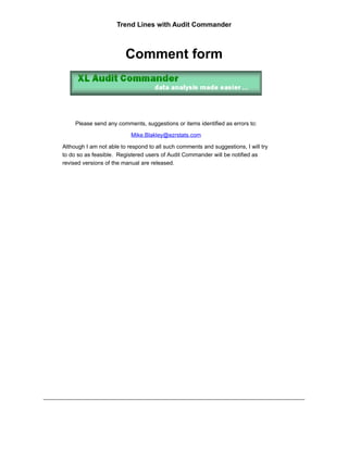 Trend Lines with Audit Commander



                         Comment form



     Please send any comments, suggestions or items identified as errors to:

                           Mike.Blakley@ezrstats.com

Although I am not able to respond to all such comments and suggestions, I will try
to do so as feasible. Registered users of Audit Commander will be notified as
revised versions of the manual are released.
 