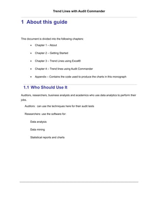 Trend Lines with Audit Commander


1 About this guide


This document is divided into the following chapters:

        •   Chapter 1 – About

        •   Chapter 2 – Getting Started

        •   Chapter 3 – Trend Lines using Excel®

        •   Chapter 4 – Trend lines using Audit Commander

        •   Appendix – Contains the code used to produce the charts in this monograph



  1.1 Who Should Use It
Auditors, researchers, business analysts and academics who use data analytics to perform their
jobs.

   Auditors: can use the techniques here for their audit tests

   Researchers: use the software for:

        Data analysis

        Data mining

        Statistical reports and charts
 
