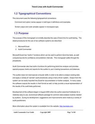 Trend Lines with Audit Commander


  1.2 Typographical Conventions
This document uses the following typographical conventions:

   Command and option names appear in bold type in definitions and examples.

   Screen output and code samples appear in monospace type.



  1.3 Purpose
The purpose of this monograph is to briefly describe the uses of trend line for audit testing. The
detail procedures for the use of two software systems are described:


    1. Microsoft Excel
    2. Audit Commander


Microsoft Excel has “built-in” functions which can be used to perform trend line tests, as well
compute bounds for confidence and prediction intervals. This monograph walks through the
procedures.


Audit Commander also has built-in functions for performing trend line analysis and provides
special purpose charts and reports for the auditor to use in testing transactions and balances.


The auditor does not need special computer skills in order to be able to analyze existing data
and apply a variety of “canned” audit procedures using a menu driven system. Output from the
system can be easily imported into Excel for documentation or further analysis. In many cases
the software outputs the results in chart format as well, to help provide a visual representation of
the results of the audit tests performed.


Development of the software began in August 2005 when the author searched fruitlessly for a
relatively easy to use, economical software package for common data analysis routines needed
by auditors. During its development, suggestions and improvements were made by a variety of
audit practitioners.


More information about the system is available from the website, http://ezrstats.com.


 Audit Commander User Guide            Copyright 2009                          Page 7 of 40
 