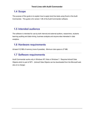 Trend Lines with Audit Commander

  1.4 Scope
The purpose of this guide is to explain how to apply trend line tests using Excel or the Audit
Commander. This guide is for version 1.86 of the Audit Commander software.




  1.5 Intended audience
The software is intended for use by both internal and external auditors, researchers, students
learning auditing and data mining, business analysts and anyone else interested in data
analytics.


  1.6 Hardware requirements
At least 512 MB of memory (more if possible). Minimum disk space is 27 MB.


  1.7 Software requirements
Audit Commander works only in Windows XP, Vista or Windows 7. Requires ActiveX Data
Objects which is part of SP1. (ActiveX Data Objects can be downloaded from the Microsoft web
site at no charge)
 